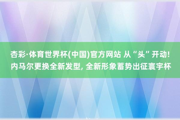 杏彩·体育世界杯(中国)官方网站 从“头”开动! 内马尔更换全新发型， 全新形象蓄势出征寰宇杯
