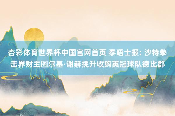 杏彩体育世界杯中国官网首页 泰晤士报: 沙特拳击界财主图尔基·谢赫挑升收购英冠球队德比郡