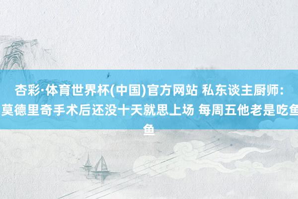 杏彩·体育世界杯(中国)官方网站 私东谈主厨师: 莫德里奇手术后还没十天就思上场 每周五他老是吃鱼