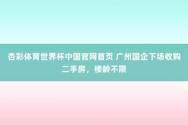 杏彩体育世界杯中国官网首页 广州国企下场收购二手房，楼龄不限
