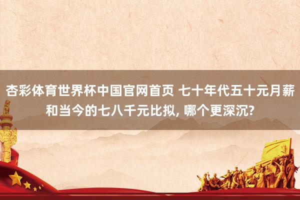 杏彩体育世界杯中国官网首页 七十年代五十元月薪和当今的七八千元比拟， 哪个更深沉?