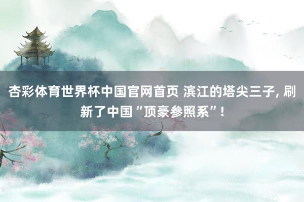 杏彩体育世界杯中国官网首页 滨江的塔尖三子， 刷新了中国“顶豪参照系”!