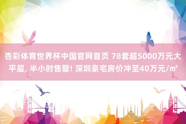 杏彩体育世界杯中国官网首页 78套超5000万元大平层， 半小时售罄! 深圳豪宅房价冲至40万元/㎡