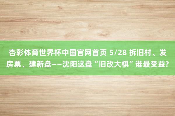 杏彩体育世界杯中国官网首页 5/28 拆旧村、发房票、建新盘——沈阳这盘“旧改大棋”谁最受益?