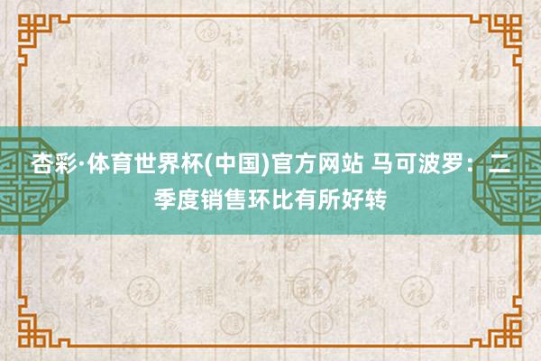 杏彩·体育世界杯(中国)官方网站 马可波罗：二季度销售环比有所好转