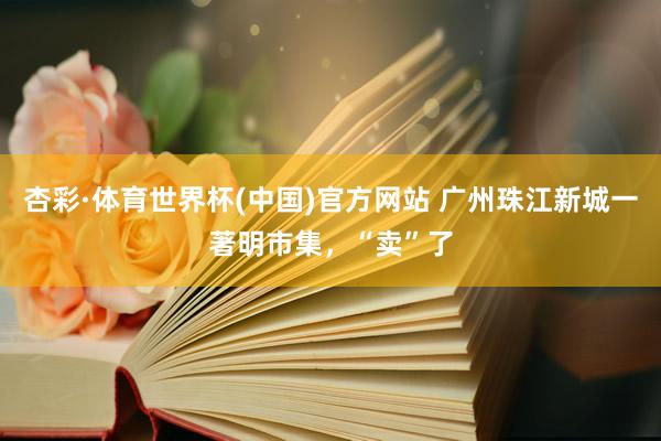 杏彩·体育世界杯(中国)官方网站 广州珠江新城一著明市集，“卖”了