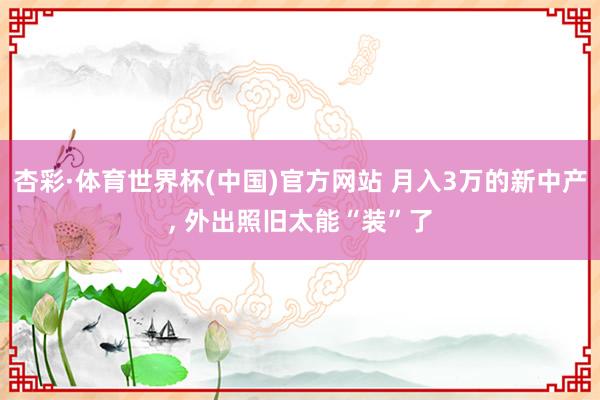 杏彩·体育世界杯(中国)官方网站 月入3万的新中产， 外出照旧太能“装”了