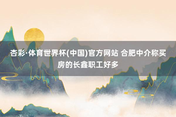 杏彩·体育世界杯(中国)官方网站 合肥中介称买房的长鑫职工好多