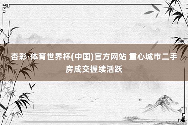 杏彩·体育世界杯(中国)官方网站 重心城市二手房成交握续活跃