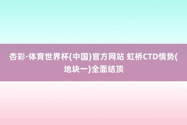 杏彩·体育世界杯(中国)官方网站 虹桥CTD情势(地块一)全面结顶
