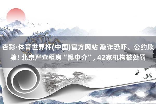 杏彩·体育世界杯(中国)官方网站 敲诈恐吓、公约欺骗! 北京严查租房“黑中介”， 42家机构被处罚