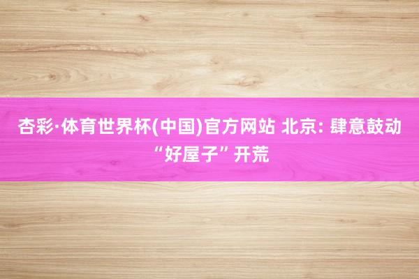 杏彩·体育世界杯(中国)官方网站 北京: 肆意鼓动“好屋子”开荒