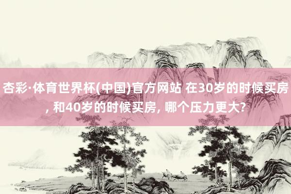 杏彩·体育世界杯(中国)官方网站 在30岁的时候买房， 和40岁的时候买房， 哪个压力更大?
