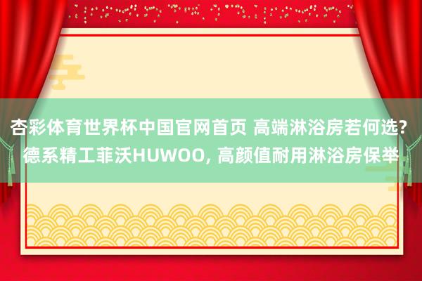 杏彩体育世界杯中国官网首页 高端淋浴房若何选? 德系精工菲沃HUWOO， 高颜值耐用淋浴房保举