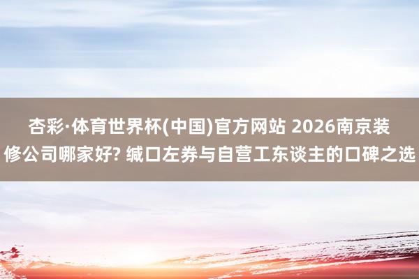 杏彩·体育世界杯(中国)官方网站 2026南京装修公司哪家好? 缄口左券与自营工东谈主的口碑之选