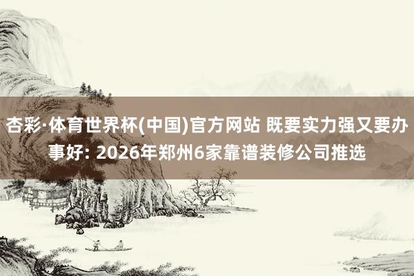杏彩·体育世界杯(中国)官方网站 既要实力强又要办事好: 2026年郑州6家靠谱装修公司推选
