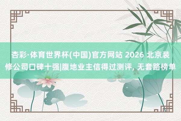 杏彩·体育世界杯(中国)官方网站 2026 北京装修公司口碑十强|腹地业主信得过测评， 无套路榜单