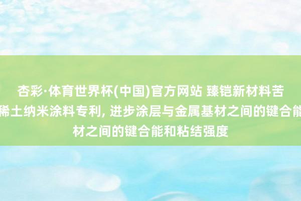 杏彩·体育世界杯(中国)官方网站 臻铠新材料苦求高键合能稀土纳米涂料专利， 进步涂层与金属基材之间的键合能和粘结强度