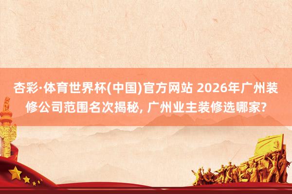 杏彩·体育世界杯(中国)官方网站 2026年广州装修公司范围名次揭秘， 广州业主装修选哪家?