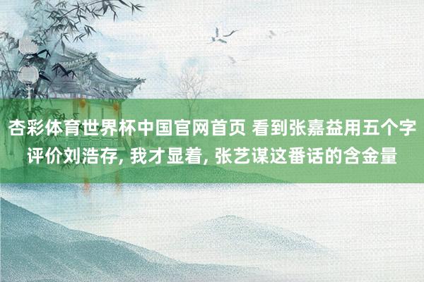 杏彩体育世界杯中国官网首页 看到张嘉益用五个字评价刘浩存， 我才显着， 张艺谋这番话的含金量