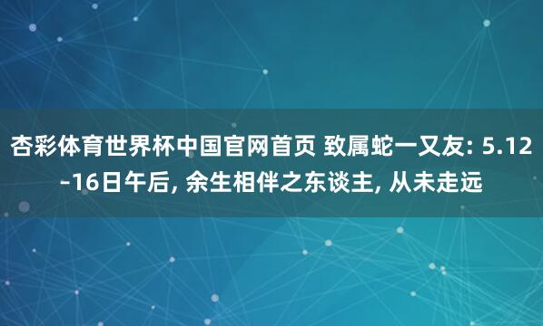 杏彩体育世界杯中国官网首页 致属蛇一又友: 5.12–16日午后， 余生相伴之东谈主， 从未走远