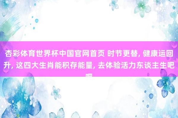 杏彩体育世界杯中国官网首页 时节更替， 健康运回升， 这四大生肖能积存能量， 去体验活力东谈主生吧