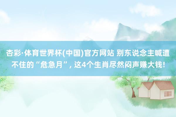 杏彩·体育世界杯(中国)官方网站 别东说念主喊遭不住的“危急月”， 这4个生肖尽然闷声赚大钱!