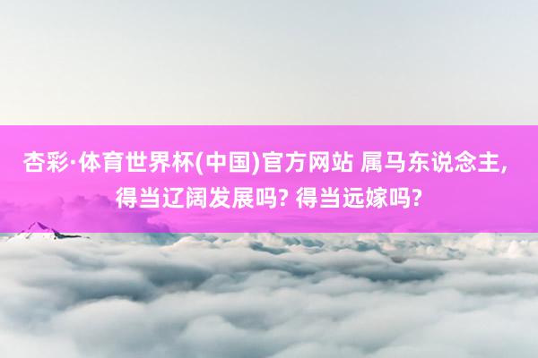 杏彩·体育世界杯(中国)官方网站 属马东说念主， 得当辽阔发展吗? 得当远嫁吗?