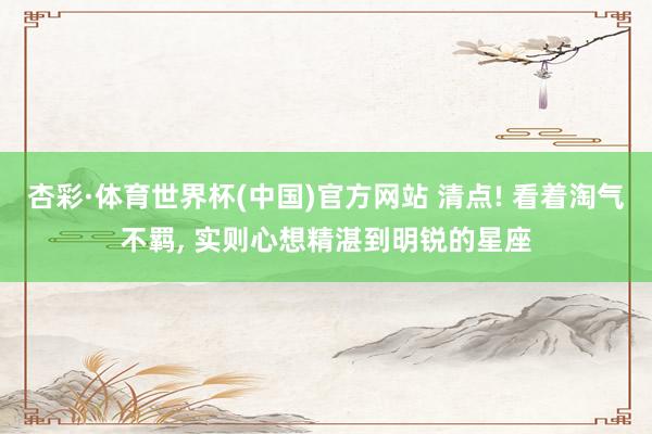 杏彩·体育世界杯(中国)官方网站 清点! 看着淘气不羁， 实则心想精湛到明锐的星座