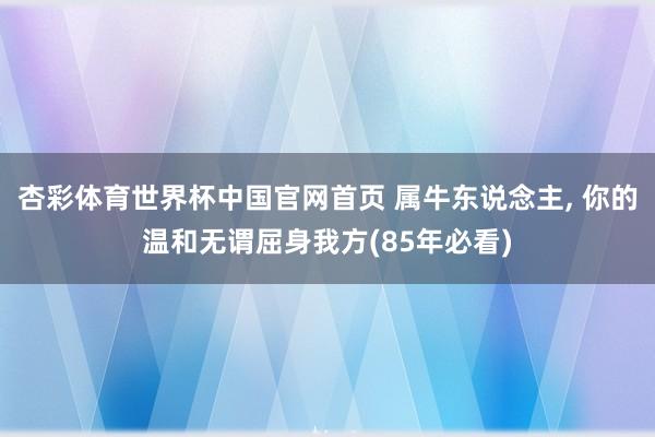 杏彩体育世界杯中国官网首页 属牛东说念主， 你的温和无谓屈身我方(85年必看)