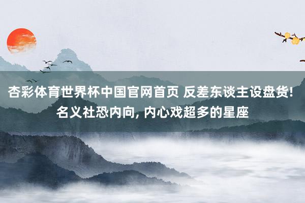 杏彩体育世界杯中国官网首页 反差东谈主设盘货! 名义社恐内向， 内心戏超多的星座