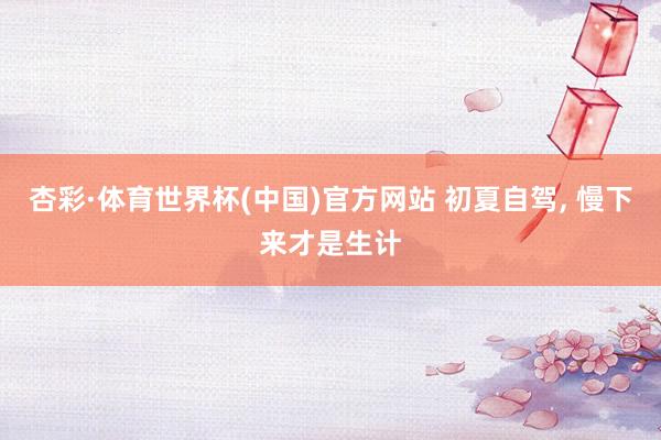杏彩·体育世界杯(中国)官方网站 初夏自驾， 慢下来才是生计