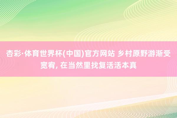 杏彩·体育世界杯(中国)官方网站 乡村原野游渐受宽宥， 在当然里找复活活本真