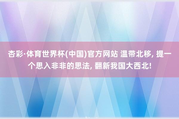 杏彩·体育世界杯(中国)官方网站 温带北移， 提一个思入非非的思法， 翻新我国大西北!