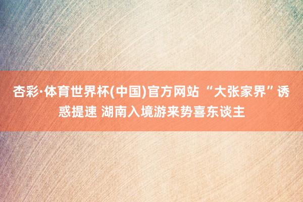 杏彩·体育世界杯(中国)官方网站 “大张家界”诱惑提速 湖南入境游来势喜东谈主