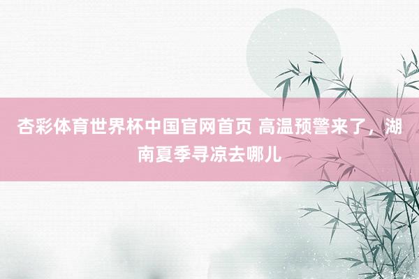 杏彩体育世界杯中国官网首页 高温预警来了，湖南夏季寻凉去哪儿