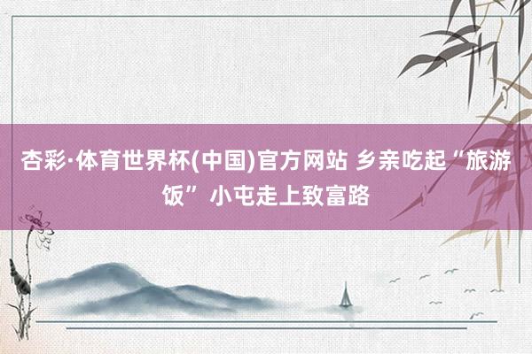 杏彩·体育世界杯(中国)官方网站 乡亲吃起“旅游饭” 小屯走上致富路