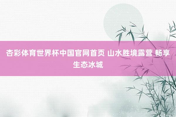 杏彩体育世界杯中国官网首页 山水胜境露营 畅享生态冰城