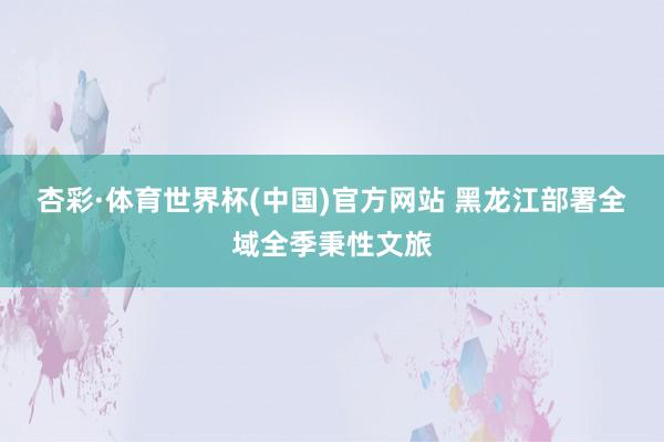杏彩·体育世界杯(中国)官方网站 黑龙江部署全域全季秉性文旅