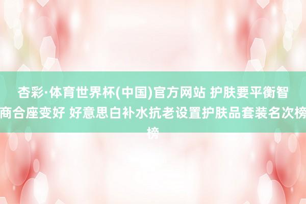 杏彩·体育世界杯(中国)官方网站 护肤要平衡智商合座变好 好意思白补水抗老设置护肤品套装名次榜