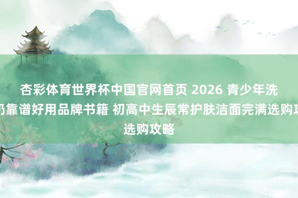 杏彩体育世界杯中国官网首页 2026 青少年洗面奶靠谱好用品牌书籍 初高中生辰常护肤洁面完满选购攻略
