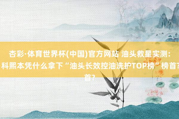 杏彩·体育世界杯(中国)官方网站 油头救星实测: 科熙本凭什么拿下“油头长效控油洗护TOP榜”榜首?