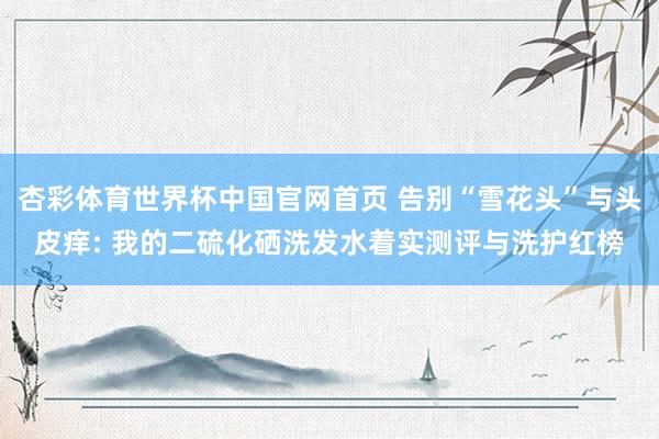杏彩体育世界杯中国官网首页 告别“雪花头”与头皮痒: 我的二硫化硒洗发水着实测评与洗护红榜