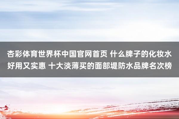 杏彩体育世界杯中国官网首页 什么牌子的化妆水好用又实惠 十大淡薄买的面部堤防水品牌名次榜