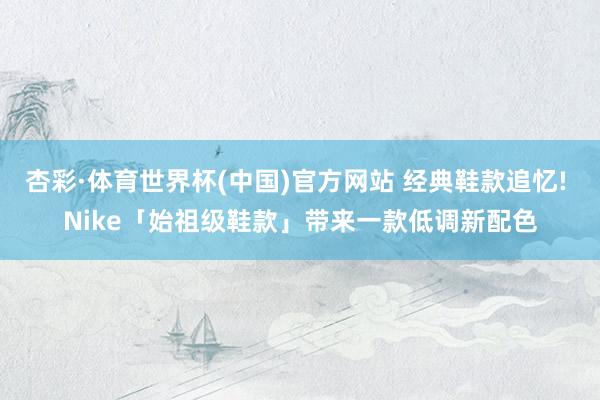 杏彩·体育世界杯(中国)官方网站 经典鞋款追忆! Nike「始祖级鞋款」带来一款低调新配色