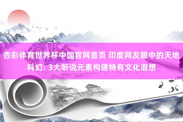 杏彩体育世界杯中国官网首页 印度网友眼中的天地科幻: 3大听说元素构建特有文化遐想