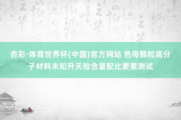 杏彩·体育世界杯(中国)官方网站 色母颗粒高分子材料未知升天验含量配比要素测试