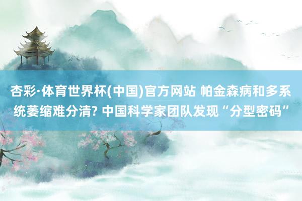 杏彩·体育世界杯(中国)官方网站 帕金森病和多系统萎缩难分清? 中国科学家团队发现“分型密码”