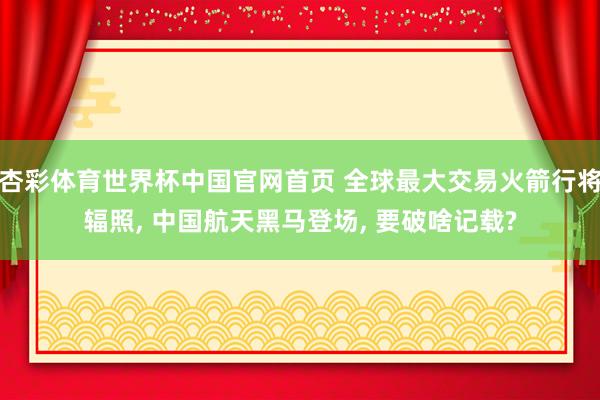 杏彩体育世界杯中国官网首页 全球最大交易火箭行将辐照， 中国航天黑马登场， 要破啥记载?