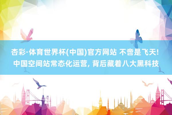 杏彩·体育世界杯(中国)官方网站 不啻是飞天! 中国空间站常态化运营， 背后藏着八大黑科技